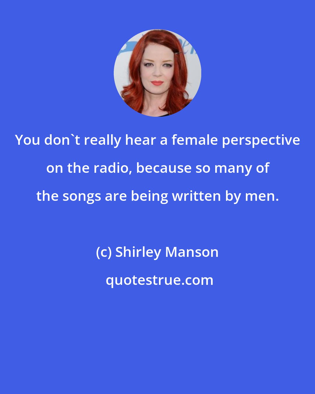 Shirley Manson: You don't really hear a female perspective on the radio, because so many of the songs are being written by men.