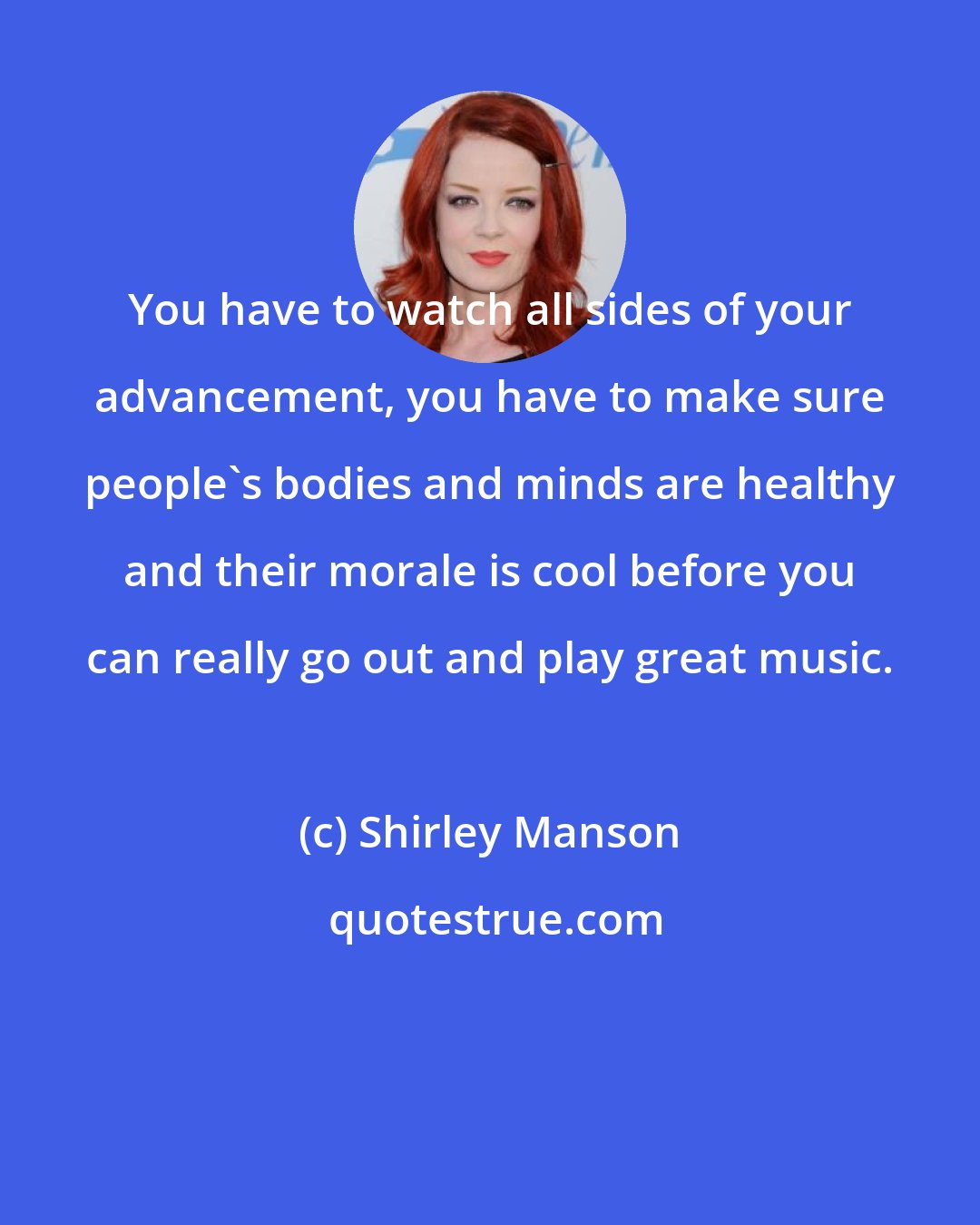 Shirley Manson: You have to watch all sides of your advancement, you have to make sure people's bodies and minds are healthy and their morale is cool before you can really go out and play great music.