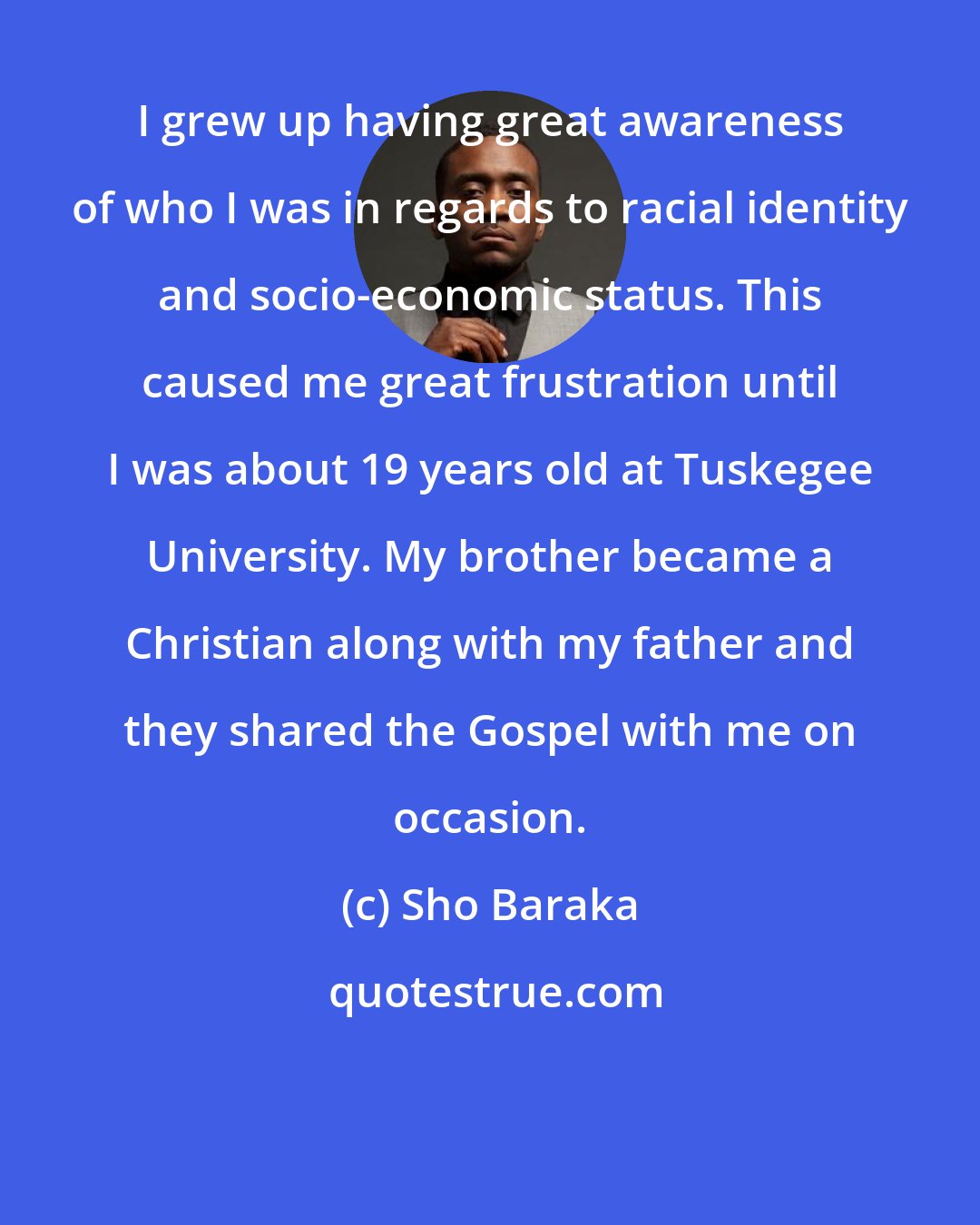 Sho Baraka: I grew up having great awareness of who I was in regards to racial identity and socio-economic status. This caused me great frustration until I was about 19 years old at Tuskegee University. My brother became a Christian along with my father and they shared the Gospel with me on occasion.