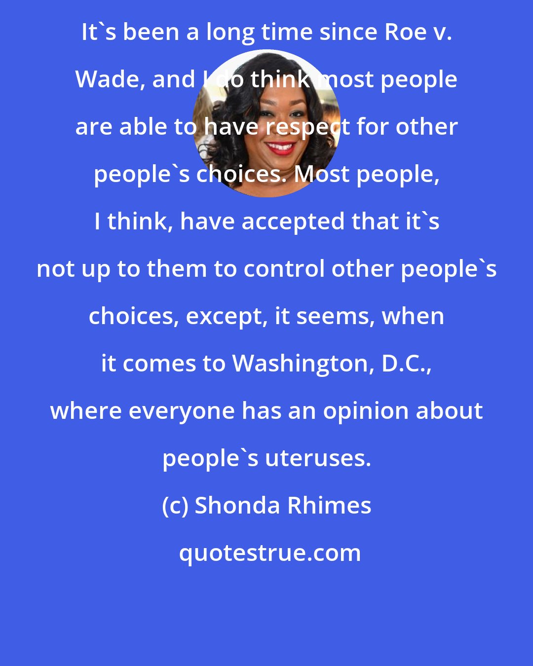 Shonda Rhimes: It's been a long time since Roe v. Wade, and I do think most people are able to have respect for other people's choices. Most people, I think, have accepted that it's not up to them to control other people's choices, except, it seems, when it comes to Washington, D.C., where everyone has an opinion about people's uteruses.