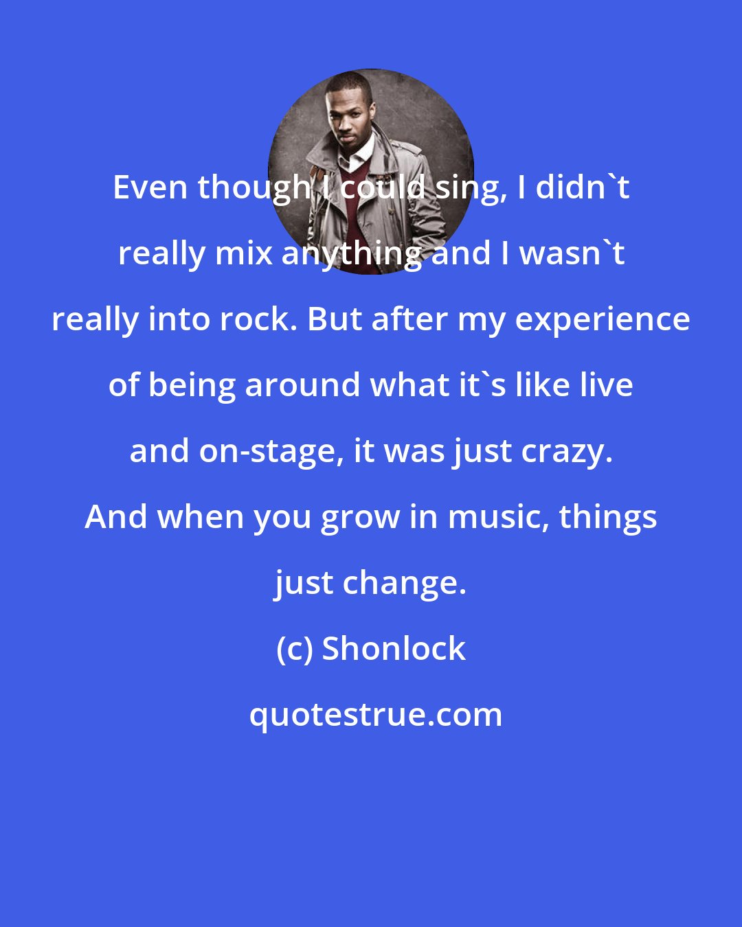 Shonlock: Even though I could sing, I didn't really mix anything and I wasn't really into rock. But after my experience of being around what it's like live and on-stage, it was just crazy. And when you grow in music, things just change.