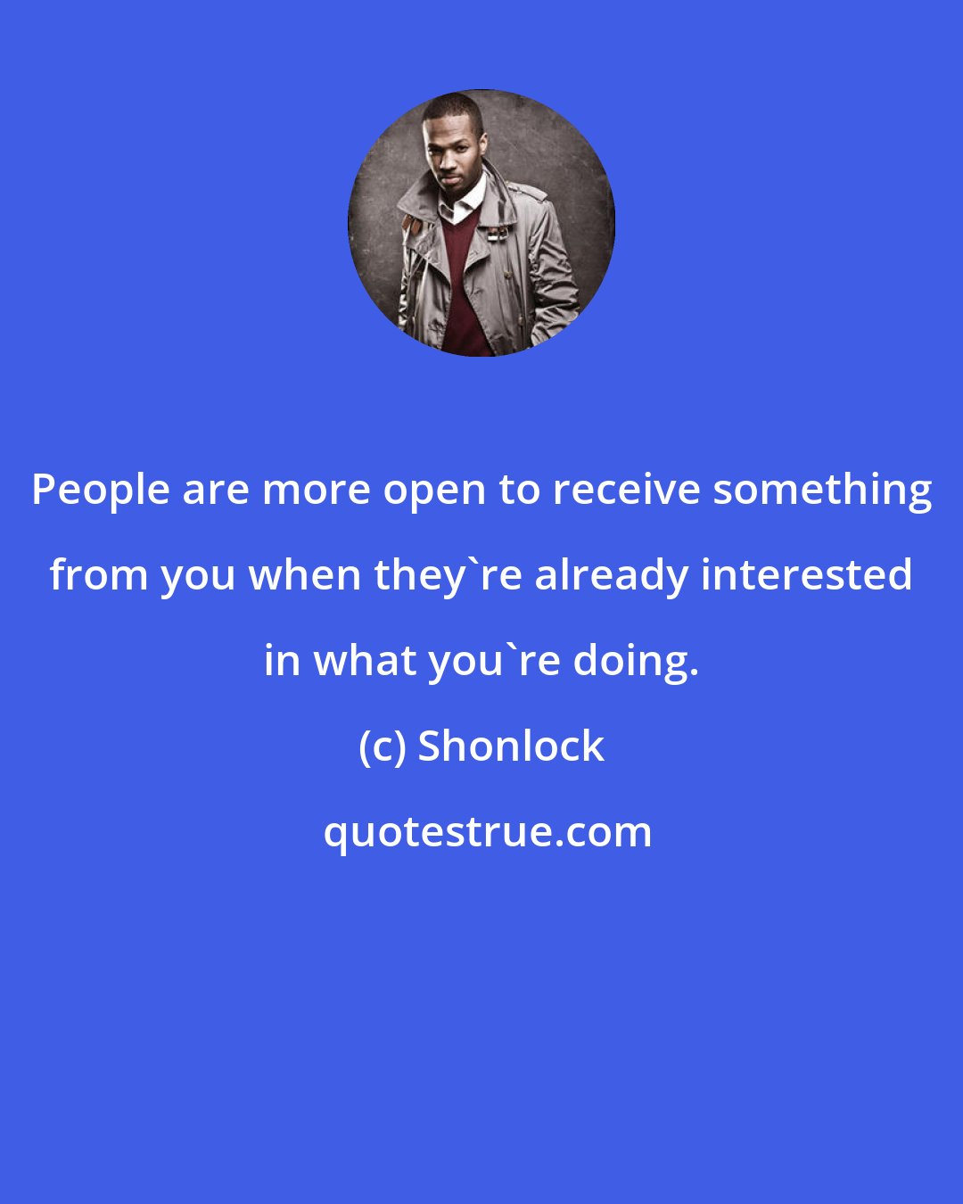 Shonlock: People are more open to receive something from you when they're already interested in what you're doing.