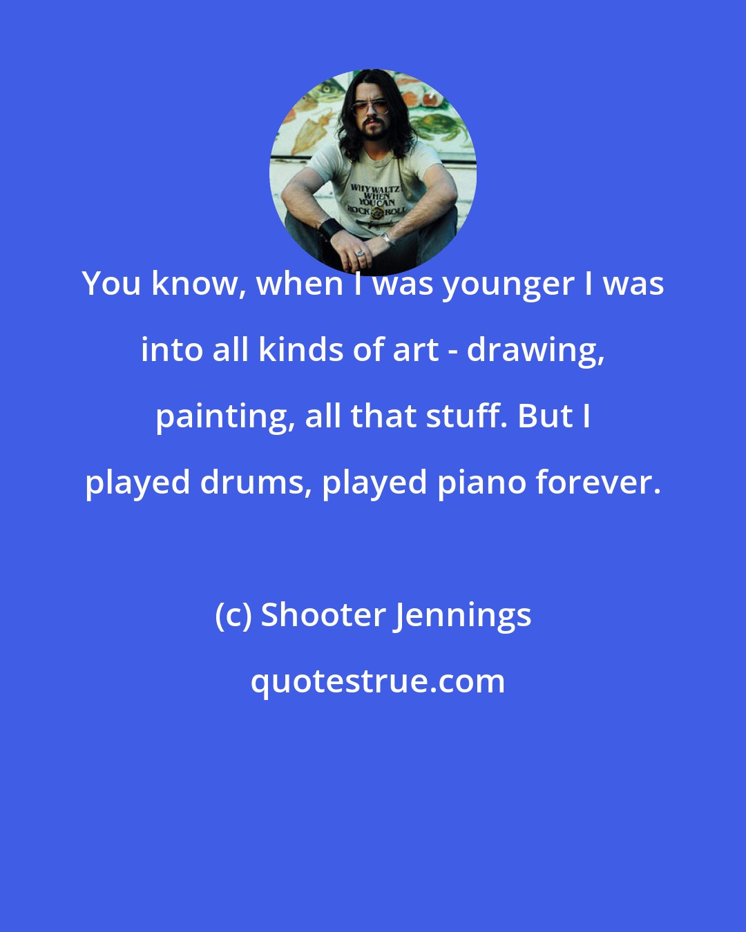 Shooter Jennings: You know, when I was younger I was into all kinds of art - drawing, painting, all that stuff. But I played drums, played piano forever.