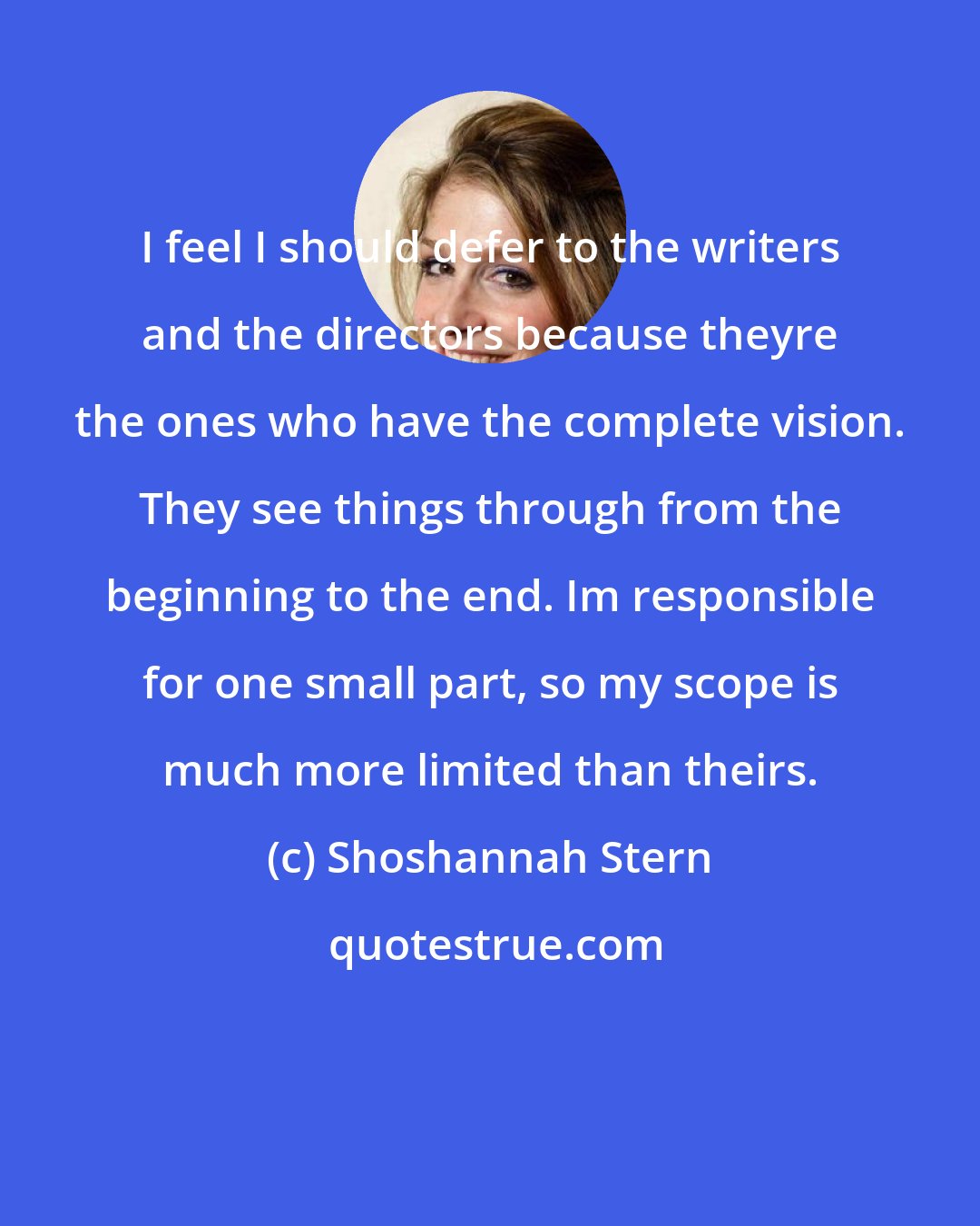 Shoshannah Stern: I feel I should defer to the writers and the directors because theyre the ones who have the complete vision. They see things through from the beginning to the end. Im responsible for one small part, so my scope is much more limited than theirs.