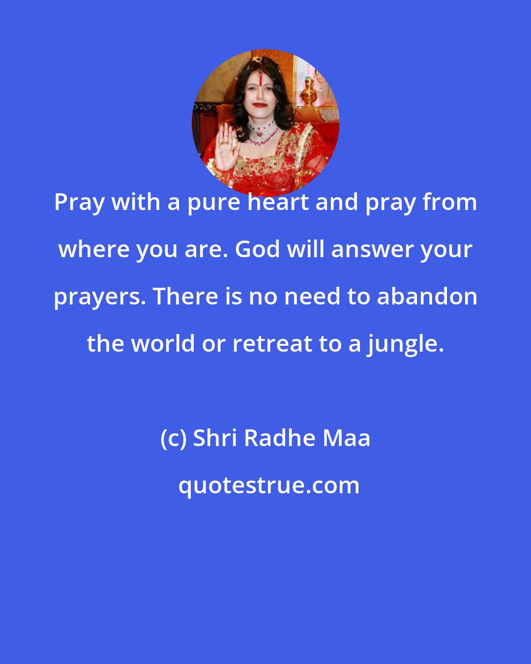 Shri Radhe Maa: Pray with a pure heart and pray from where you are. God will answer your prayers. There is no need to abandon the world or retreat to a jungle.