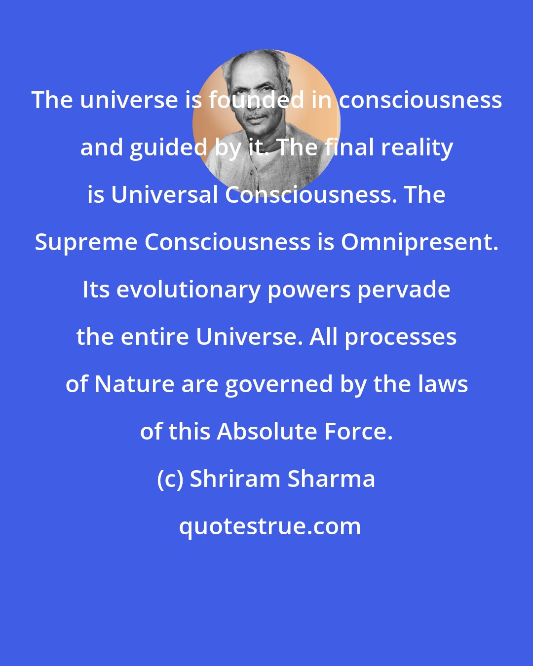 Shriram Sharma: The universe is founded in consciousness and guided by it. The final reality is Universal Consciousness. The Supreme Consciousness is Omnipresent. Its evolutionary powers pervade the entire Universe. All processes of Nature are governed by the laws of this Absolute Force.