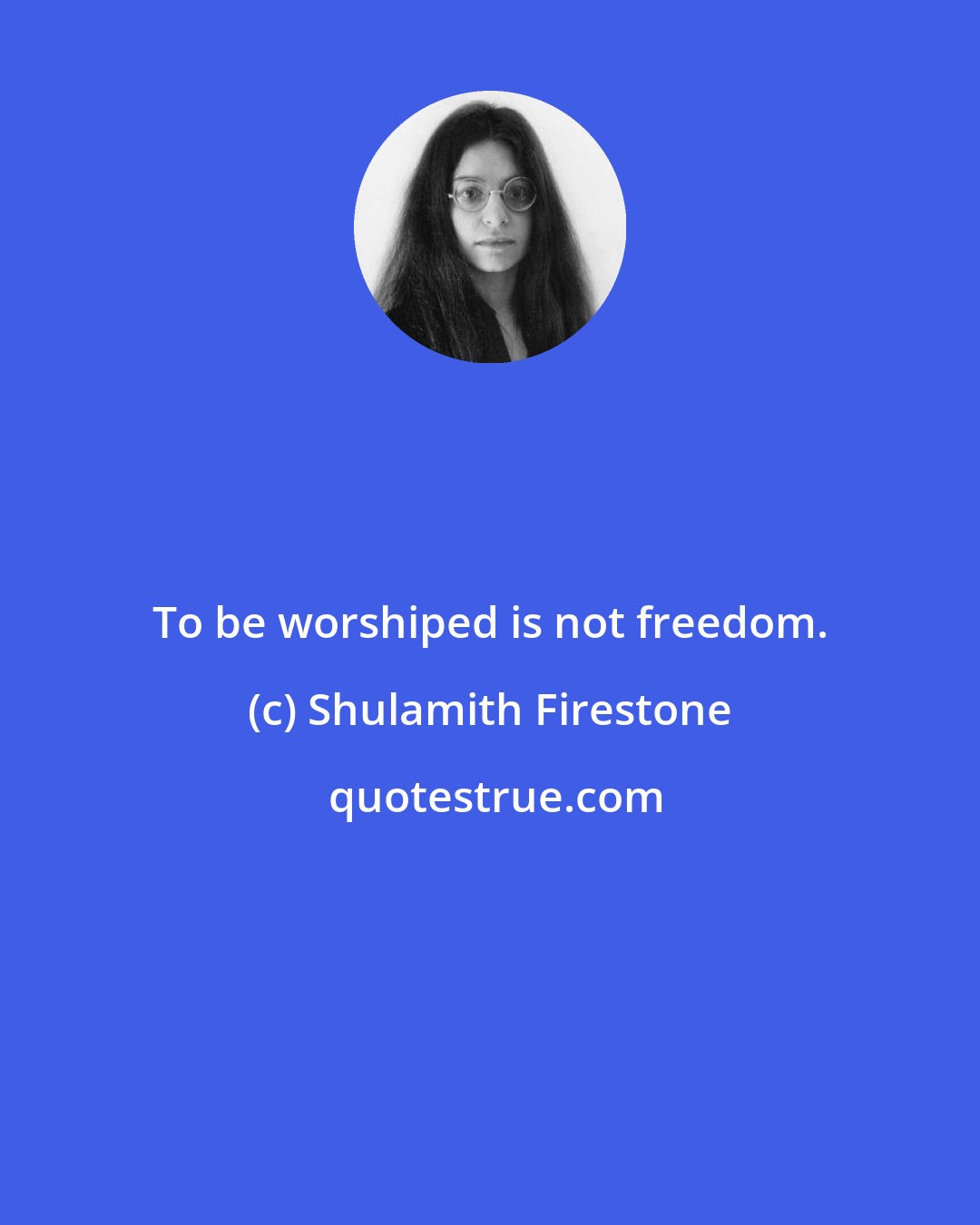 Shulamith Firestone: To be worshiped is not freedom.