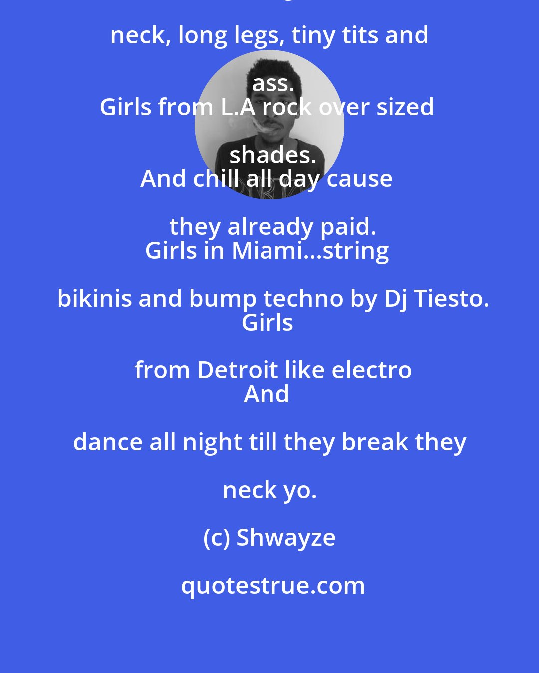 Shwayze: Girls in New York look like giraffes.
Long neck, long legs, tiny tits and ass.
Girls from L.A rock over sized shades.
And chill all day cause they already paid.
Girls in Miami...string bikinis and bump techno by Dj Tiesto.
Girls from Detroit like electro
And dance all night till they break they neck yo.