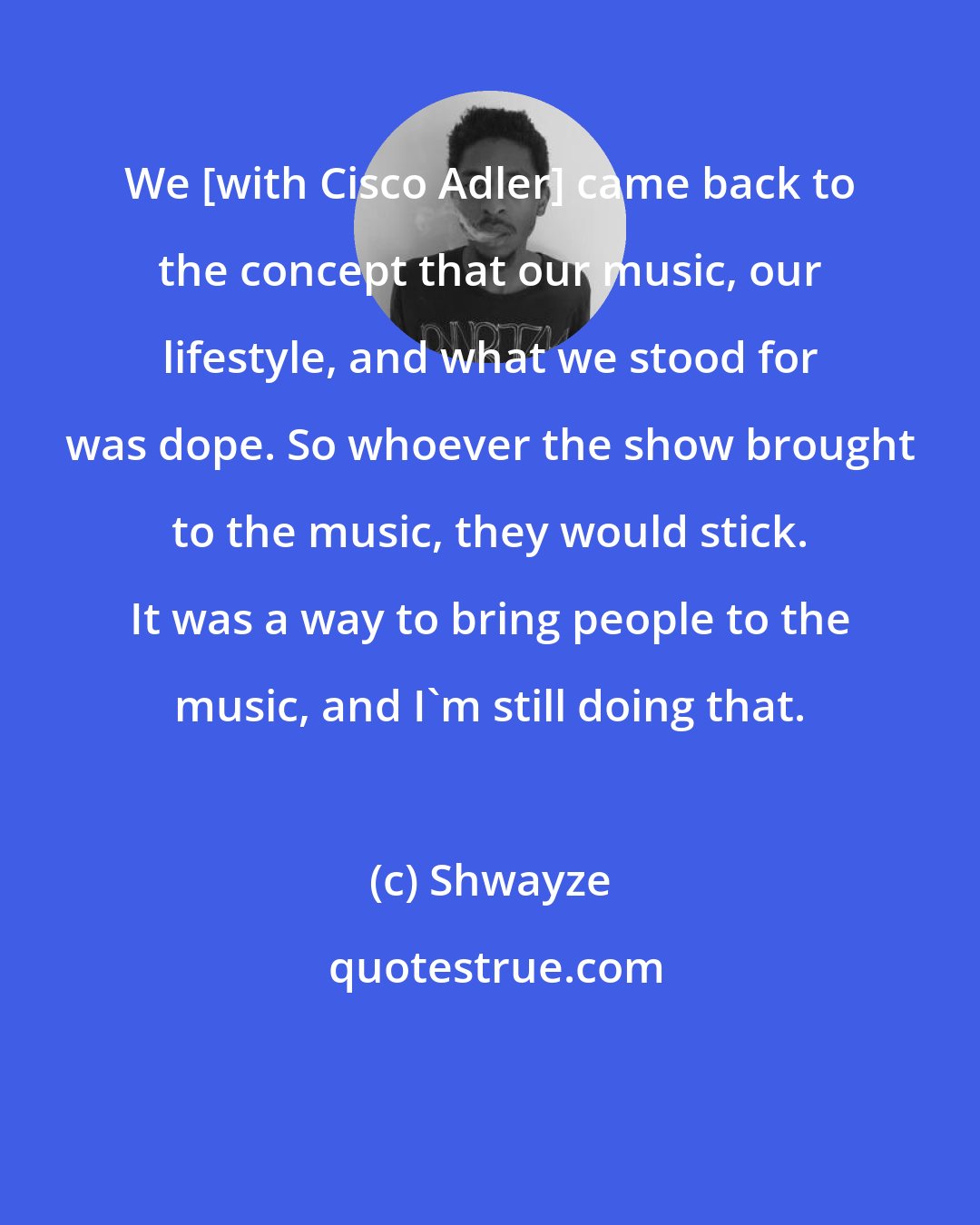 Shwayze: We [with Cisco Adler] came back to the concept that our music, our lifestyle, and what we stood for was dope. So whoever the show brought to the music, they would stick. It was a way to bring people to the music, and I'm still doing that.