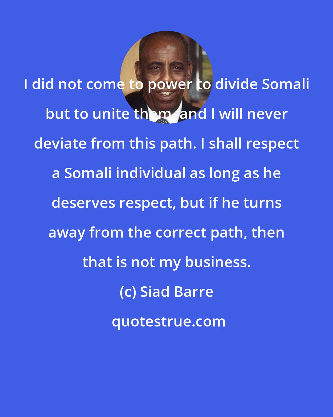 Siad Barre: I did not come to power to divide Somali but to unite them, and I will never deviate from this path. I shall respect a Somali individual as long as he deserves respect, but if he turns away from the correct path, then that is not my business.
