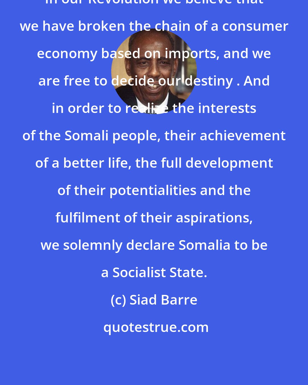 Siad Barre: In our Revolution we believe that we have broken the chain of a consumer economy based on imports, and we are free to decide our destiny . And in order to realize the interests of the Somali people, their achievement of a better life, the full development of their potentialities and the fulfilment of their aspirations, we solemnly declare Somalia to be a Socialist State.
