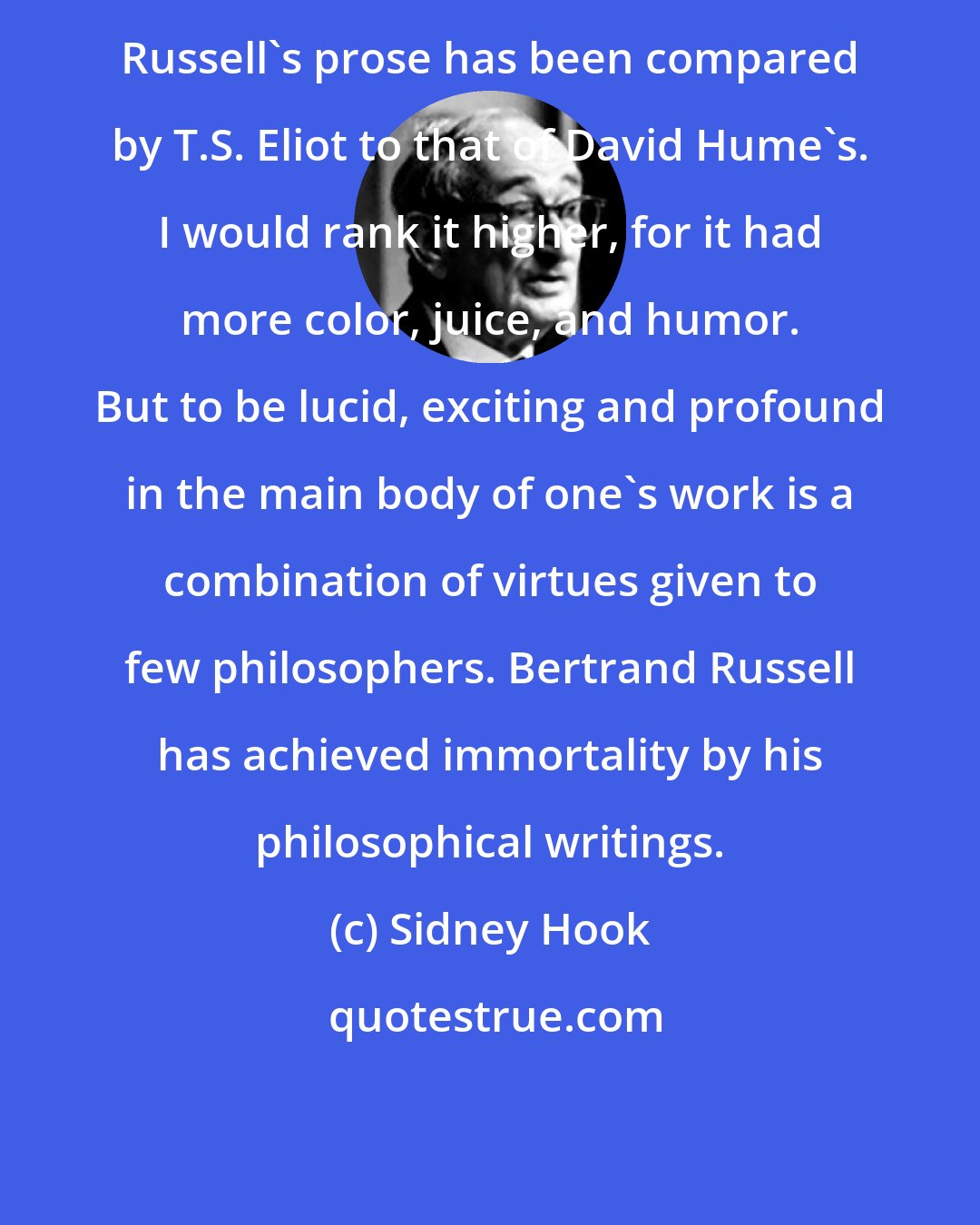 Sidney Hook: Russell's prose has been compared by T.S. Eliot to that of David Hume's. I would rank it higher, for it had more color, juice, and humor. But to be lucid, exciting and profound in the main body of one's work is a combination of virtues given to few philosophers. Bertrand Russell has achieved immortality by his philosophical writings.
