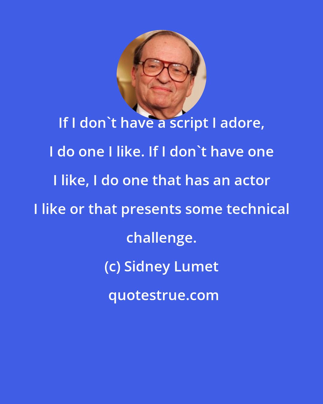 Sidney Lumet: If I don't have a script I adore, I do one I like. If I don't have one I like, I do one that has an actor I like or that presents some technical challenge.