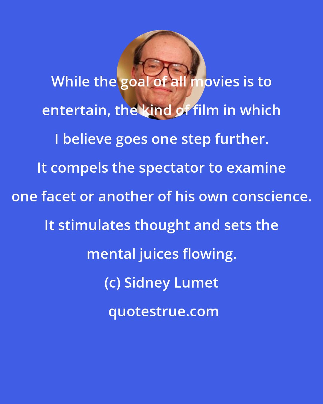 Sidney Lumet: While the goal of all movies is to entertain, the kind of film in which I believe goes one step further. It compels the spectator to examine one facet or another of his own conscience. It stimulates thought and sets the mental juices flowing.