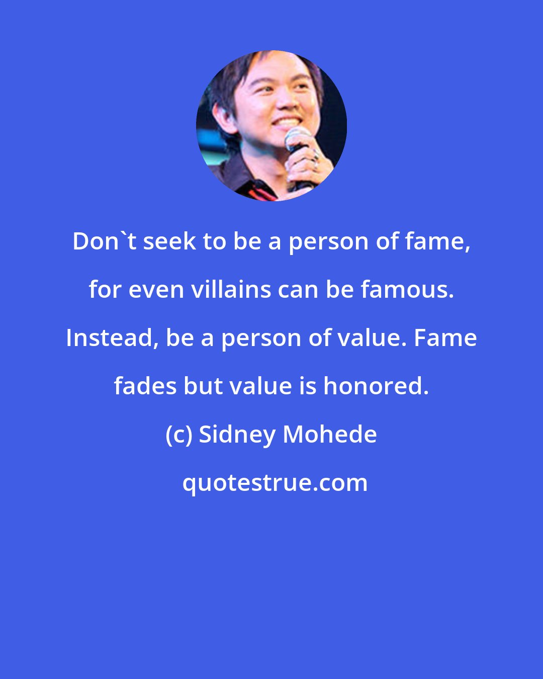 Sidney Mohede: Don't seek to be a person of fame, for even villains can be famous. Instead, be a person of value. Fame fades but value is honored.