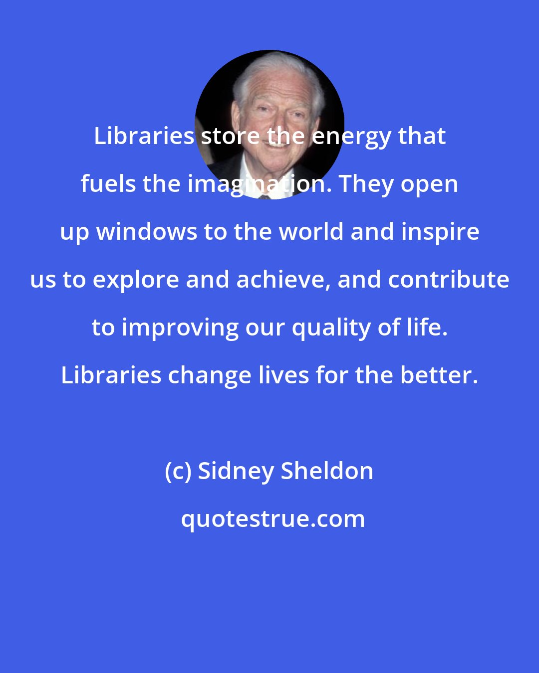 Sidney Sheldon: Libraries store the energy that fuels the imagination. They open up windows to the world and inspire us to explore and achieve, and contribute to improving our quality of life. Libraries change lives for the better.