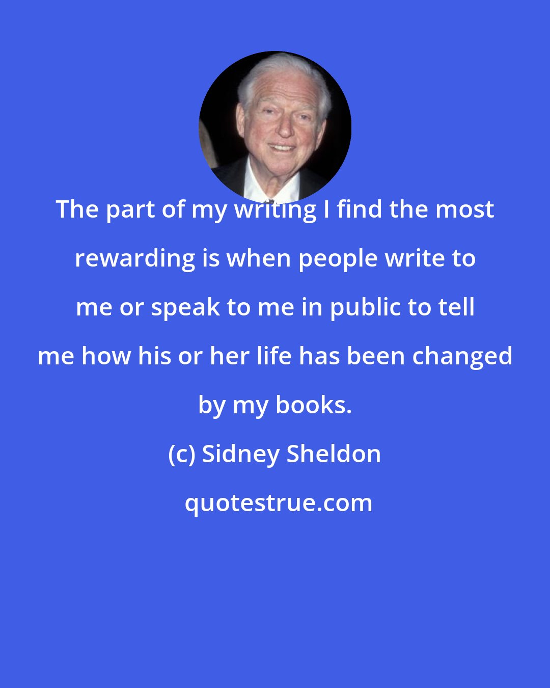 Sidney Sheldon: The part of my writing I find the most rewarding is when people write to me or speak to me in public to tell me how his or her life has been changed by my books.