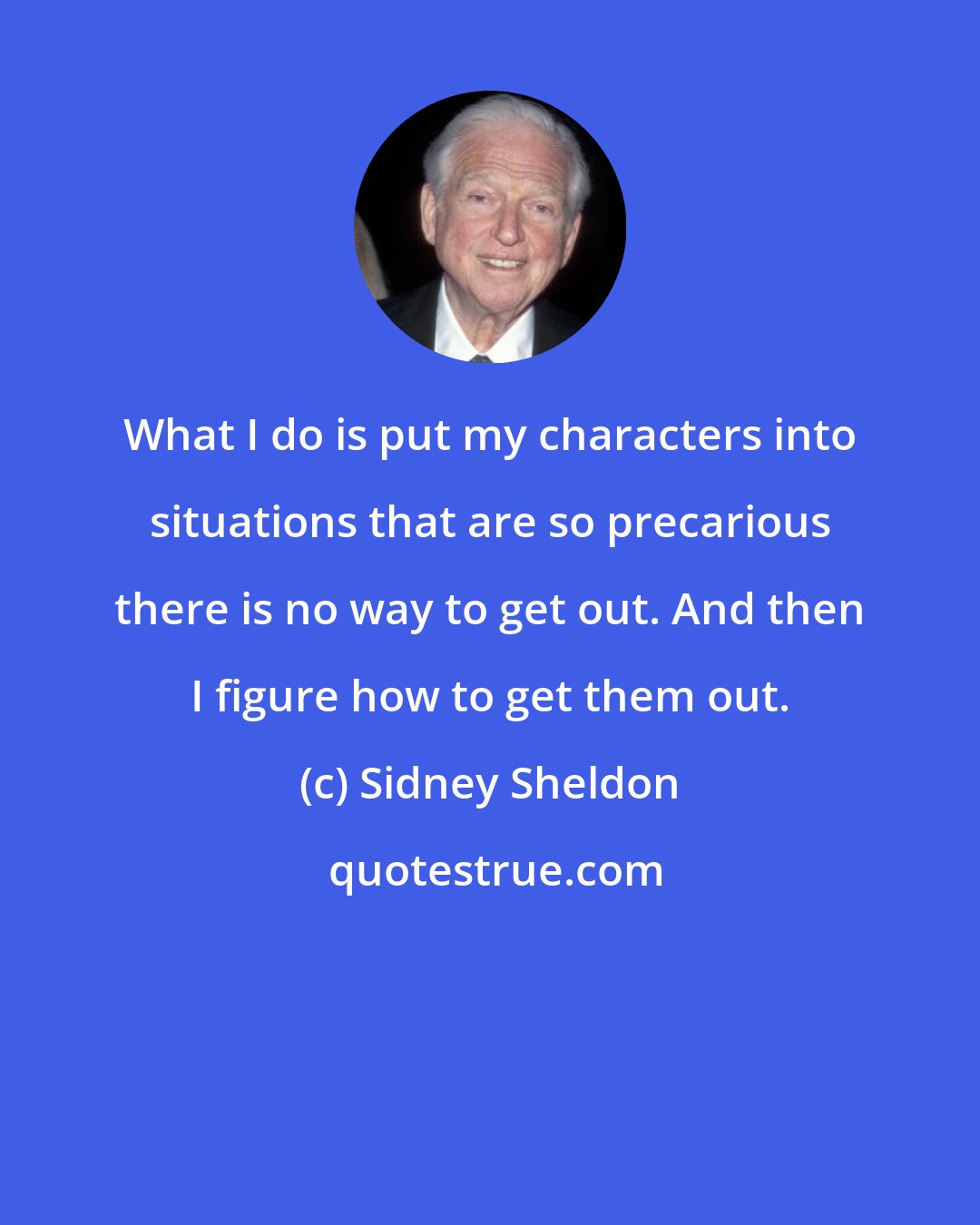 Sidney Sheldon: What I do is put my characters into situations that are so precarious there is no way to get out. And then I figure how to get them out.