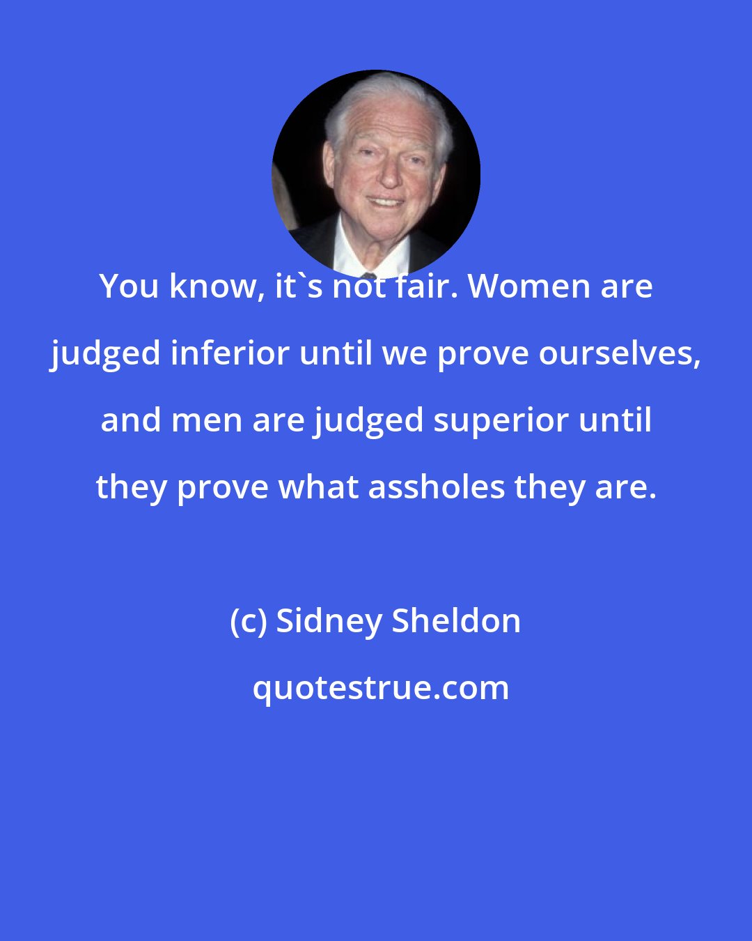 Sidney Sheldon: You know, it's not fair. Women are judged inferior until we prove ourselves, and men are judged superior until they prove what assholes they are.