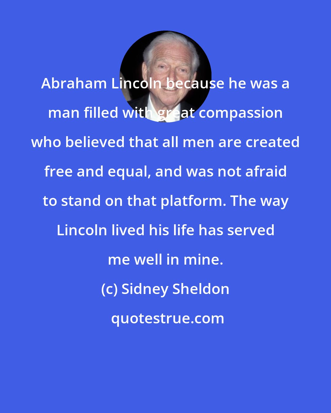 Sidney Sheldon: Abraham Lincoln because he was a man filled with great compassion who believed that all men are created free and equal, and was not afraid to stand on that platform. The way Lincoln lived his life has served me well in mine.