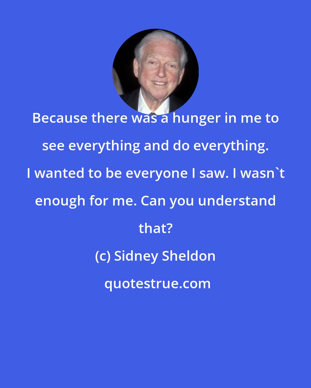 Sidney Sheldon: Because there was a hunger in me to see everything and do everything. I wanted to be everyone I saw. I wasn't enough for me. Can you understand that?