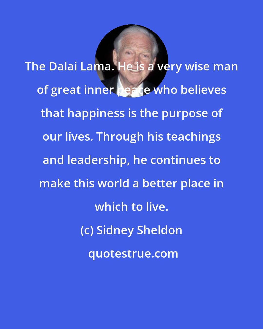 Sidney Sheldon: The Dalai Lama. He is a very wise man of great inner peace who believes that happiness is the purpose of our lives. Through his teachings and leadership, he continues to make this world a better place in which to live.