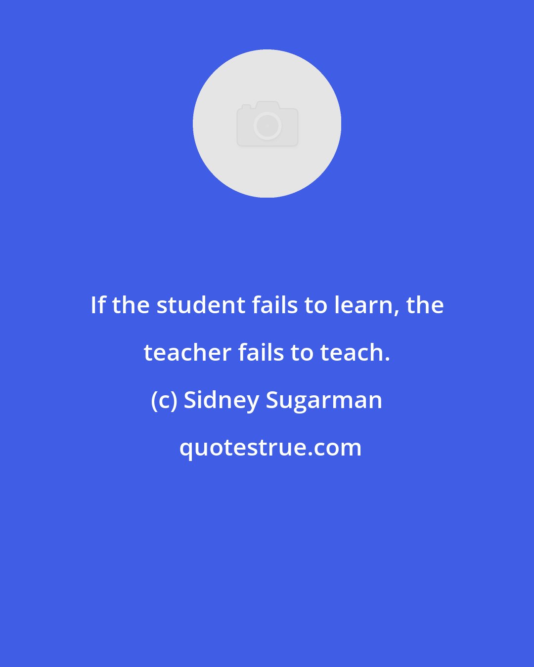 Sidney Sugarman: If the student fails to learn, the teacher fails to teach.