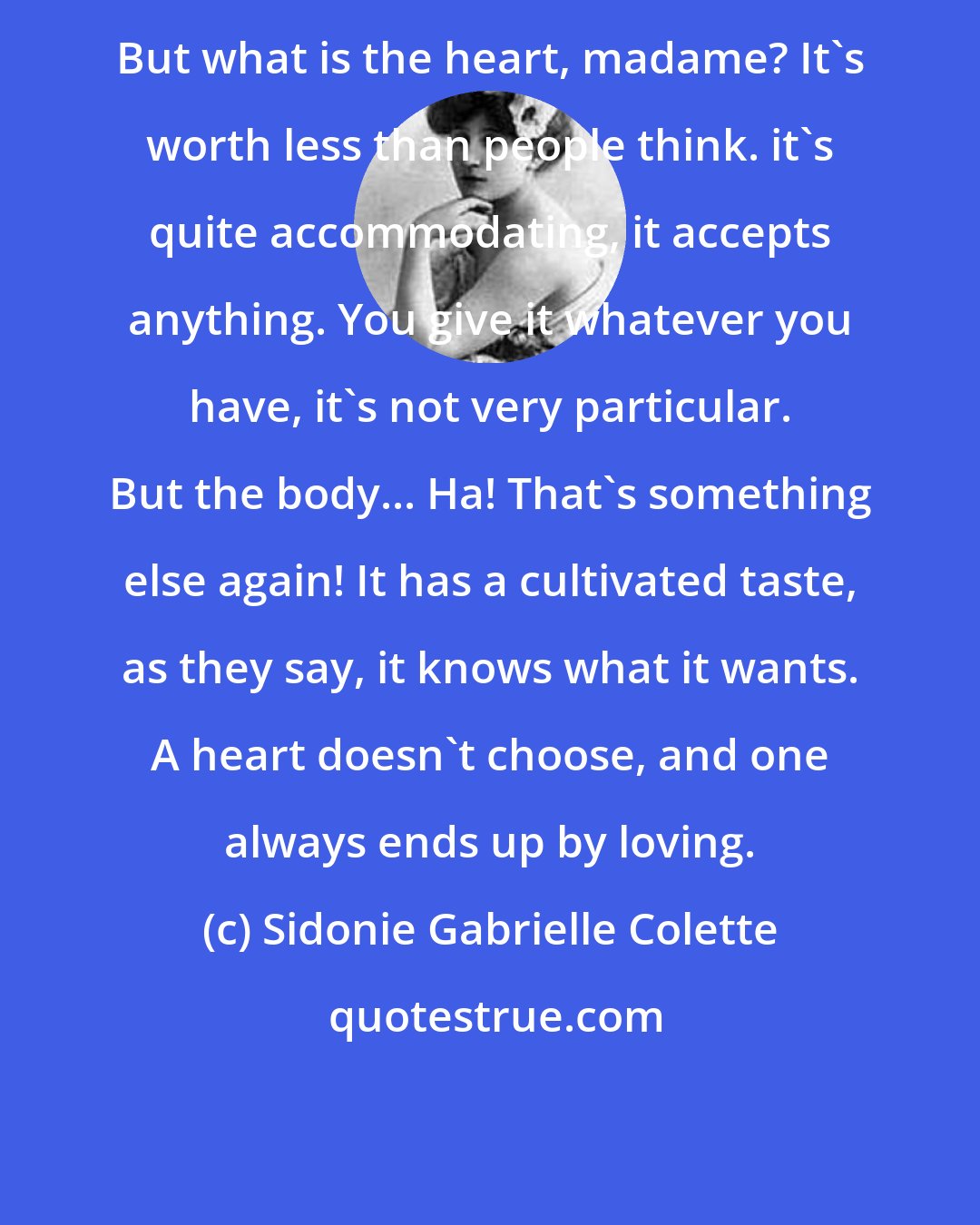 Sidonie Gabrielle Colette: But what is the heart, madame? It's worth less than people think. it's quite accommodating, it accepts anything. You give it whatever you have, it's not very particular. But the body... Ha! That's something else again! It has a cultivated taste, as they say, it knows what it wants. A heart doesn't choose, and one always ends up by loving.