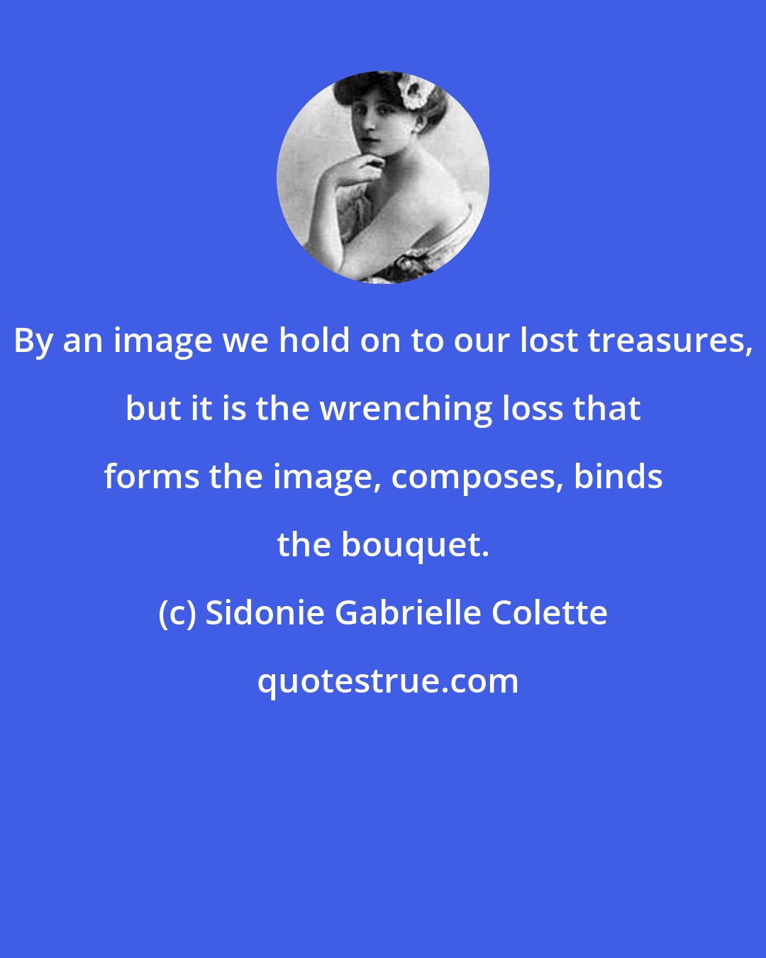 Sidonie Gabrielle Colette: By an image we hold on to our lost treasures, but it is the wrenching loss that forms the image, composes, binds the bouquet.