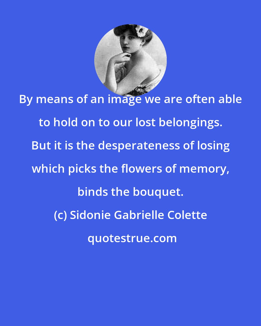 Sidonie Gabrielle Colette: By means of an image we are often able to hold on to our lost belongings. But it is the desperateness of losing which picks the flowers of memory, binds the bouquet.