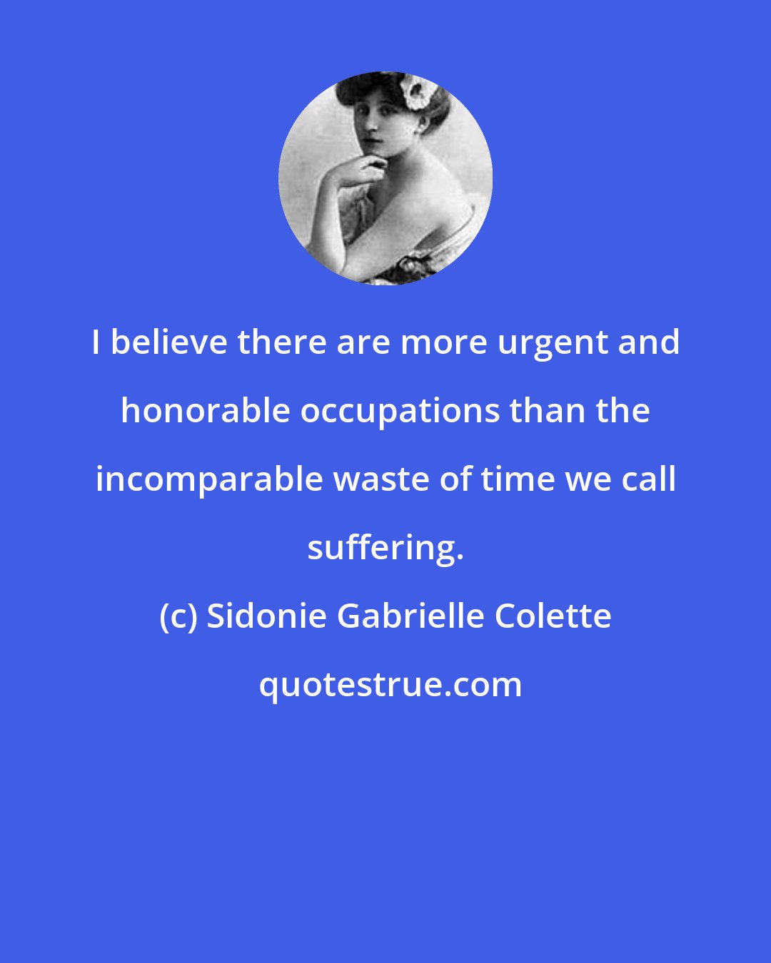 Sidonie Gabrielle Colette: I believe there are more urgent and honorable occupations than the incomparable waste of time we call suffering.