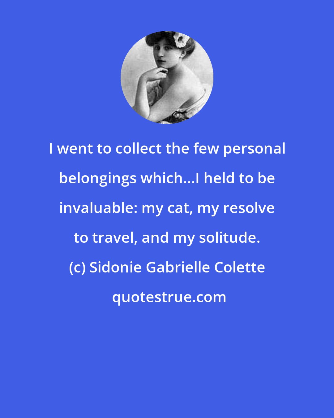 Sidonie Gabrielle Colette: I went to collect the few personal belongings which...I held to be invaluable: my cat, my resolve to travel, and my solitude.