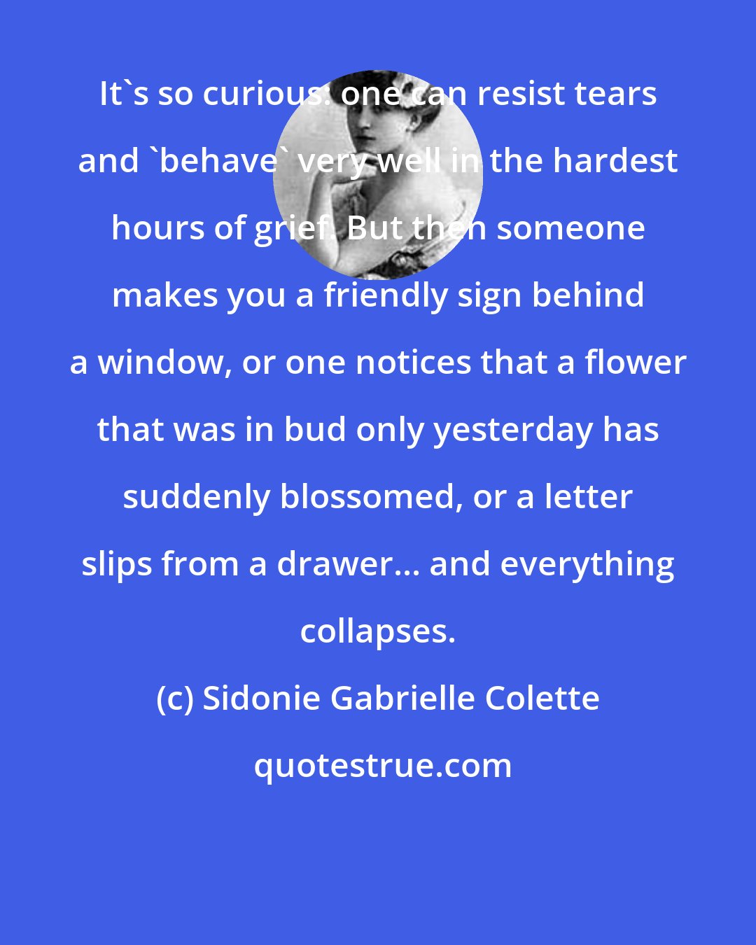 Sidonie Gabrielle Colette: It's so curious: one can resist tears and 'behave' very well in the hardest hours of grief. But then someone makes you a friendly sign behind a window, or one notices that a flower that was in bud only yesterday has suddenly blossomed, or a letter slips from a drawer... and everything collapses.