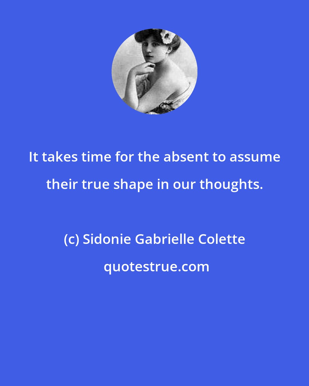 Sidonie Gabrielle Colette: It takes time for the absent to assume their true shape in our thoughts.