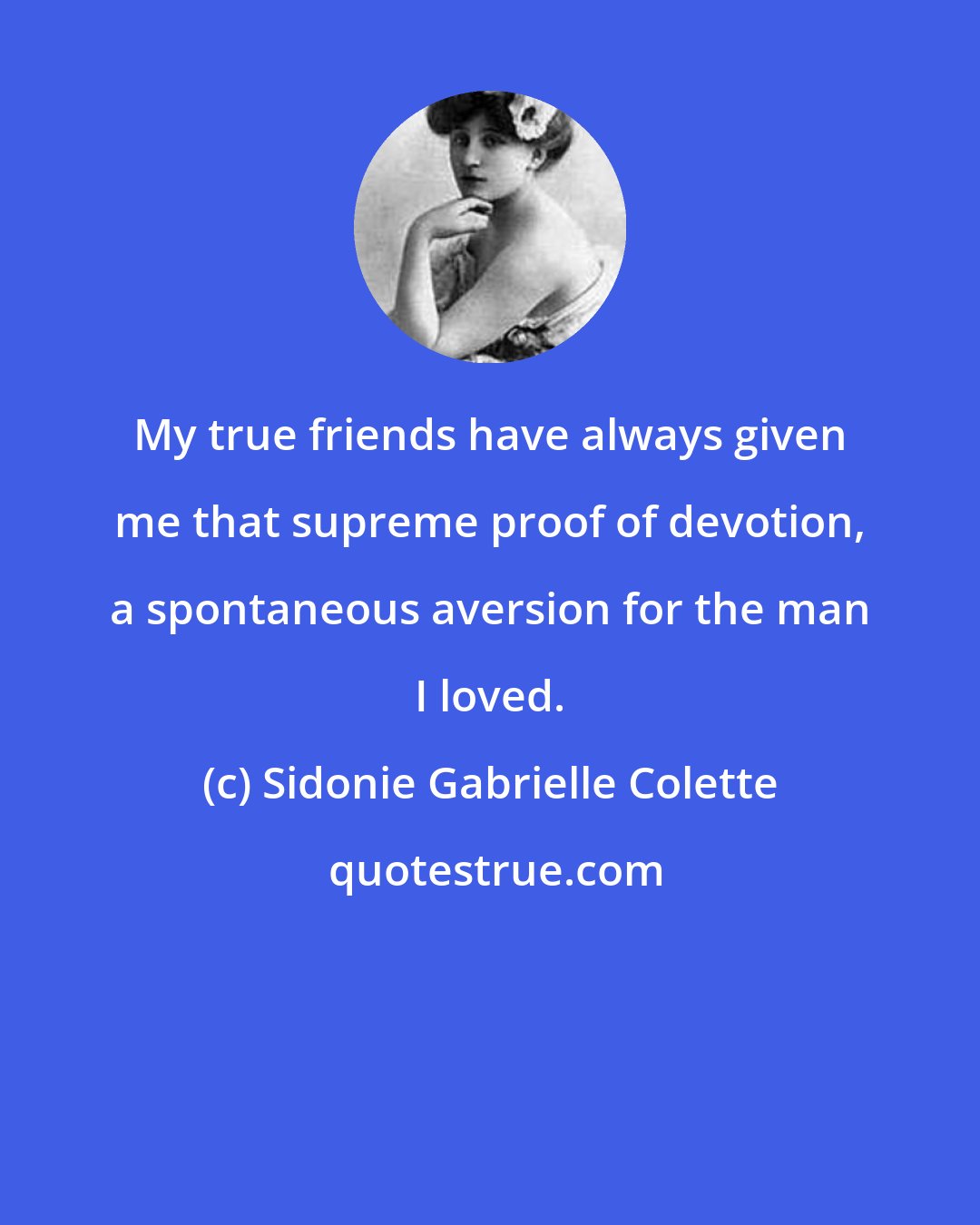 Sidonie Gabrielle Colette: My true friends have always given me that supreme proof of devotion, a spontaneous aversion for the man I loved.