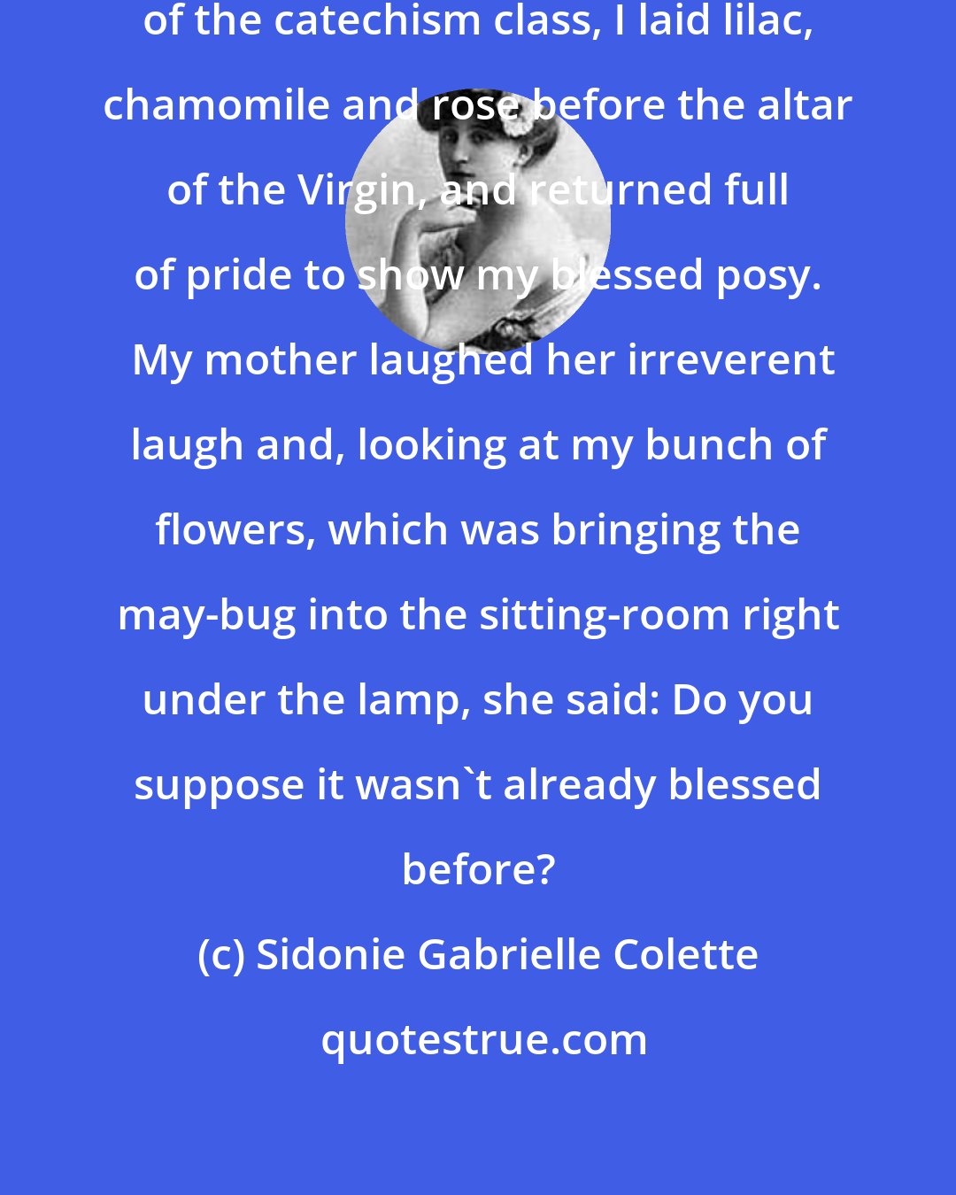 Sidonie Gabrielle Colette: On the first of May, with my comrades of the catechism class, I laid lilac, chamomile and rose before the altar of the Virgin, and returned full of pride to show my blessed posy.  My mother laughed her irreverent laugh and, looking at my bunch of flowers, which was bringing the may-bug into the sitting-room right under the lamp, she said: Do you suppose it wasn't already blessed before?