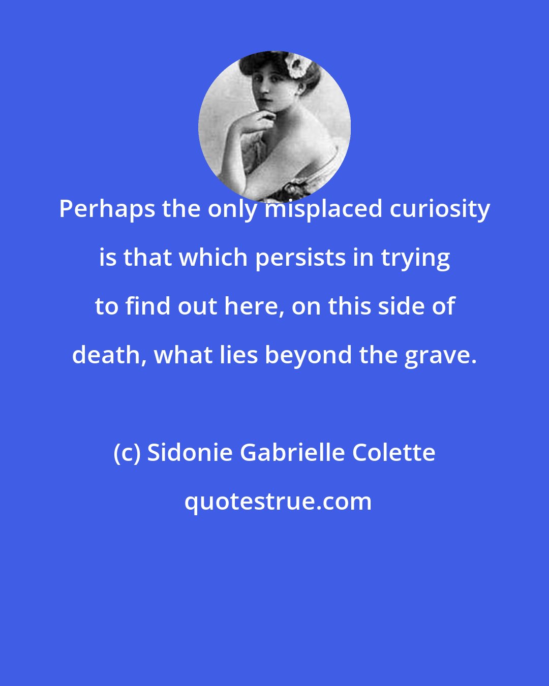 Sidonie Gabrielle Colette: Perhaps the only misplaced curiosity is that which persists in trying to find out here, on this side of death, what lies beyond the grave.