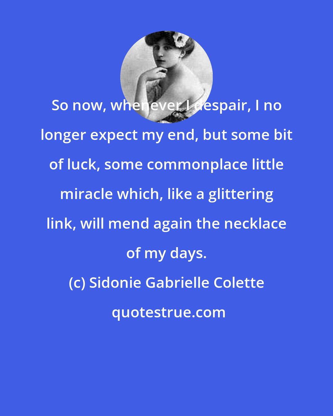 Sidonie Gabrielle Colette: So now, whenever I despair, I no longer expect my end, but some bit of luck, some commonplace little miracle which, like a glittering link, will mend again the necklace of my days.