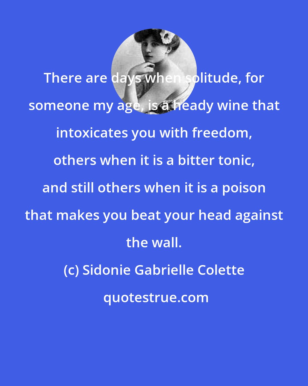 Sidonie Gabrielle Colette: There are days when solitude, for someone my age, is a heady wine that intoxicates you with freedom, others when it is a bitter tonic, and still others when it is a poison that makes you beat your head against the wall.