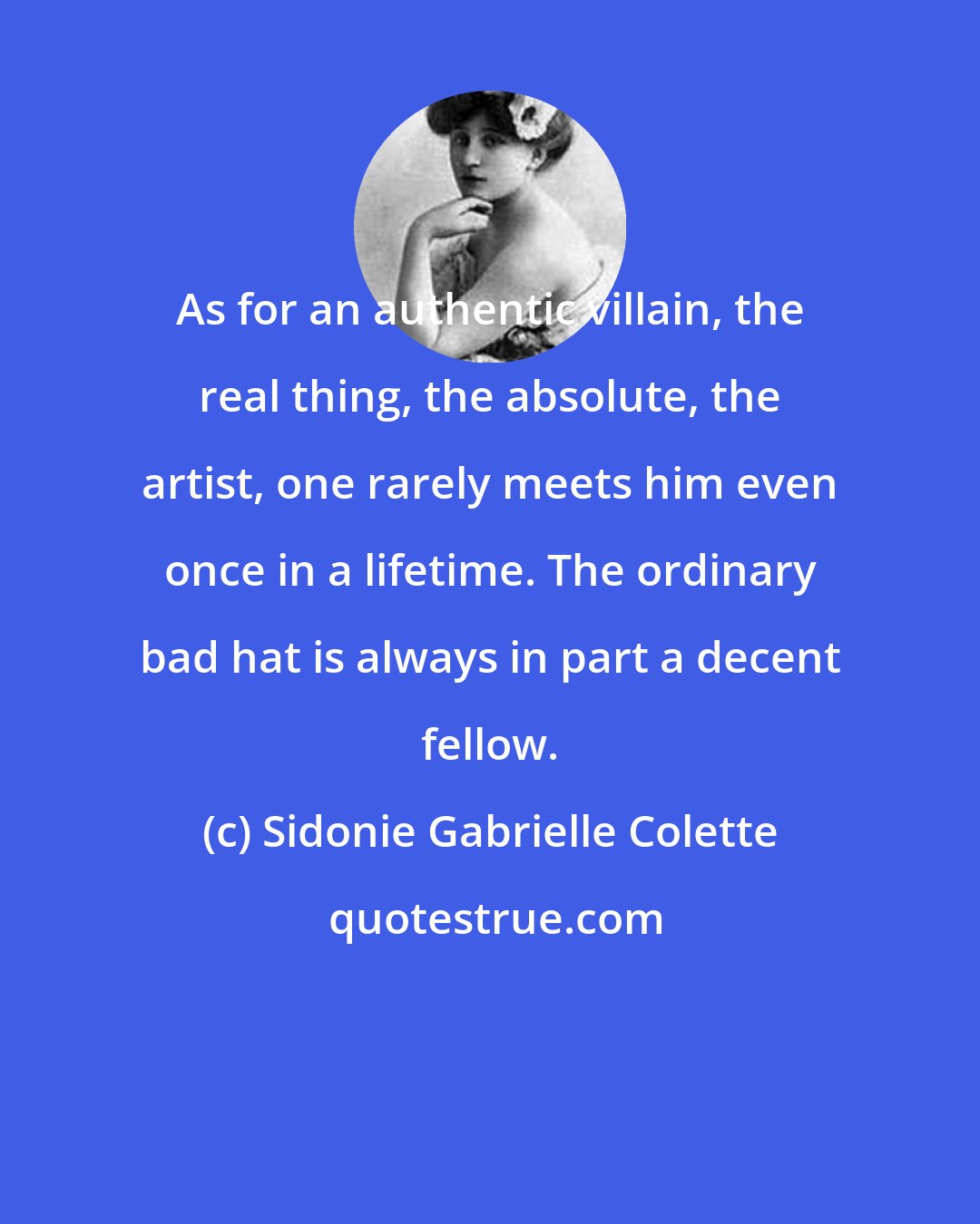 Sidonie Gabrielle Colette: As for an authentic villain, the real thing, the absolute, the artist, one rarely meets him even once in a lifetime. The ordinary bad hat is always in part a decent fellow.