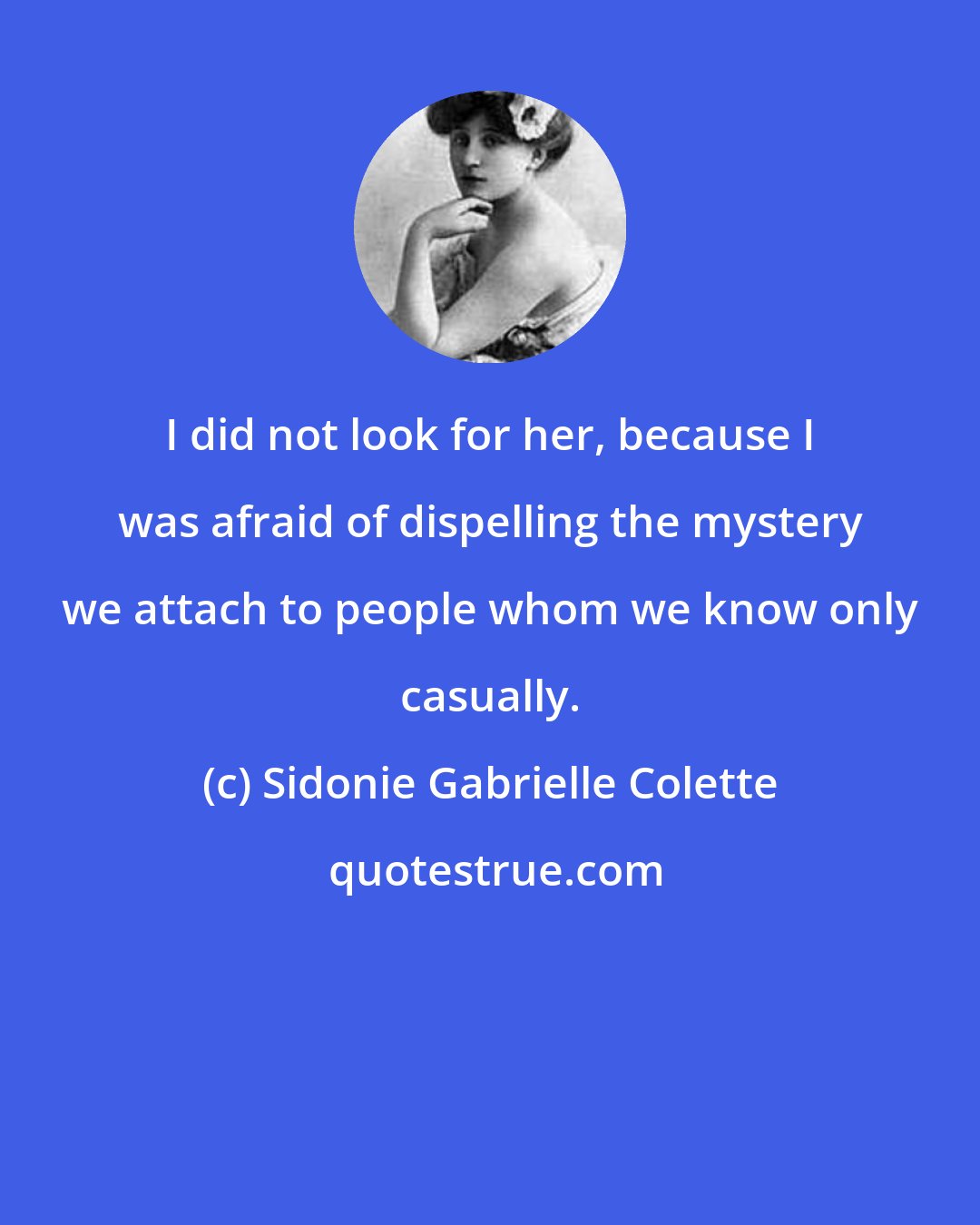 Sidonie Gabrielle Colette: I did not look for her, because I was afraid of dispelling the mystery we attach to people whom we know only casually.