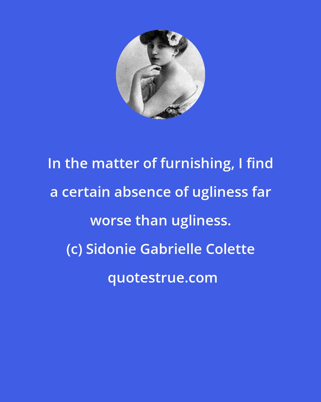 Sidonie Gabrielle Colette: In the matter of furnishing, I find a certain absence of ugliness far worse than ugliness.