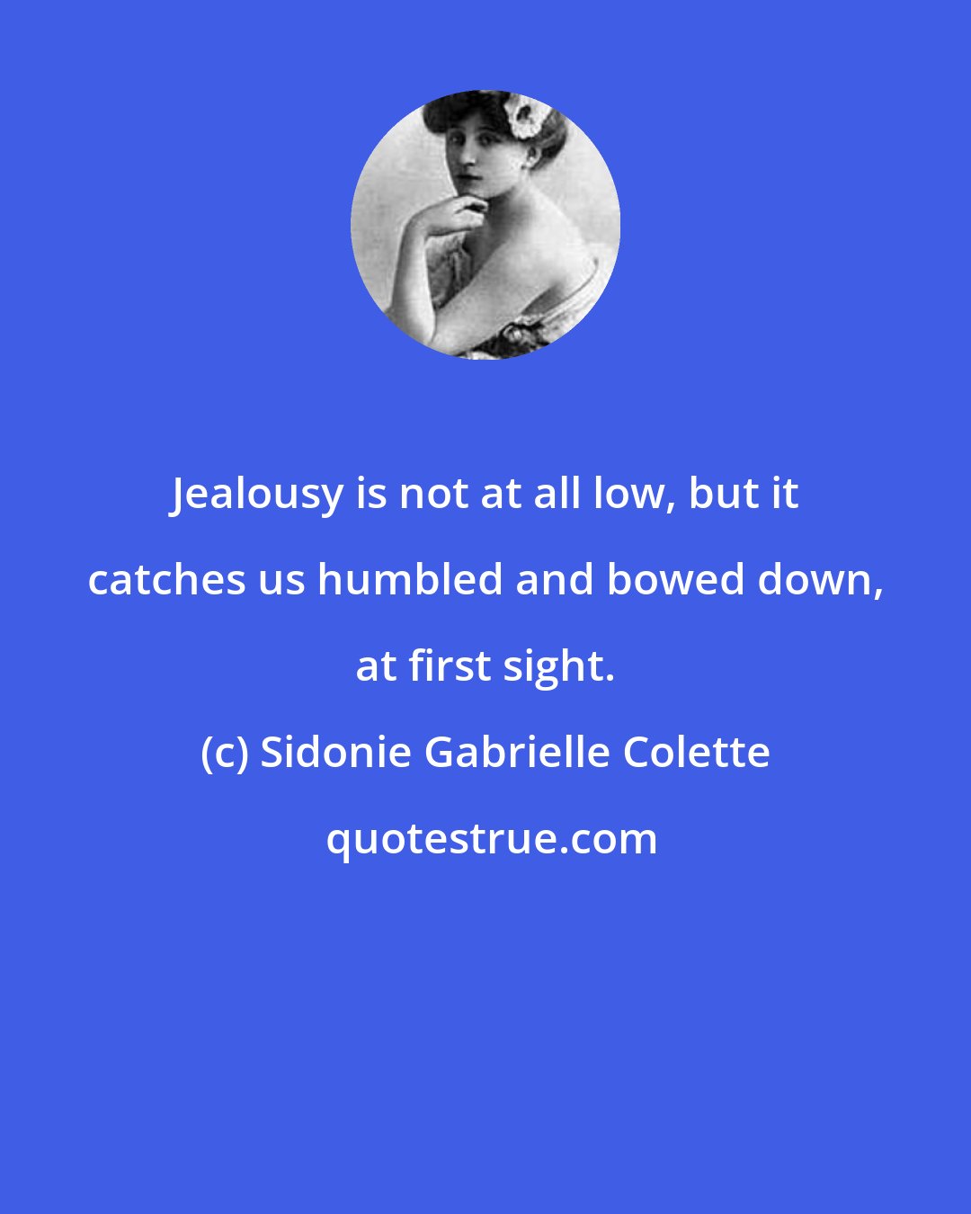 Sidonie Gabrielle Colette: Jealousy is not at all low, but it catches us humbled and bowed down, at first sight.