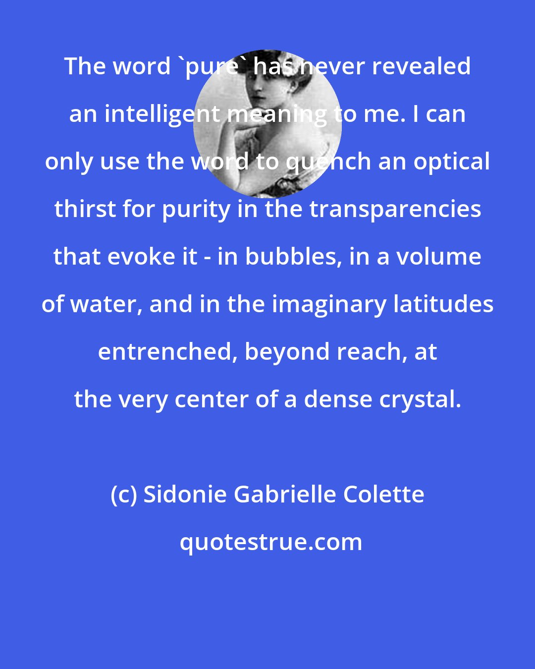 Sidonie Gabrielle Colette: The word 'pure' has never revealed an intelligent meaning to me. I can only use the word to quench an optical thirst for purity in the transparencies that evoke it - in bubbles, in a volume of water, and in the imaginary latitudes entrenched, beyond reach, at the very center of a dense crystal.