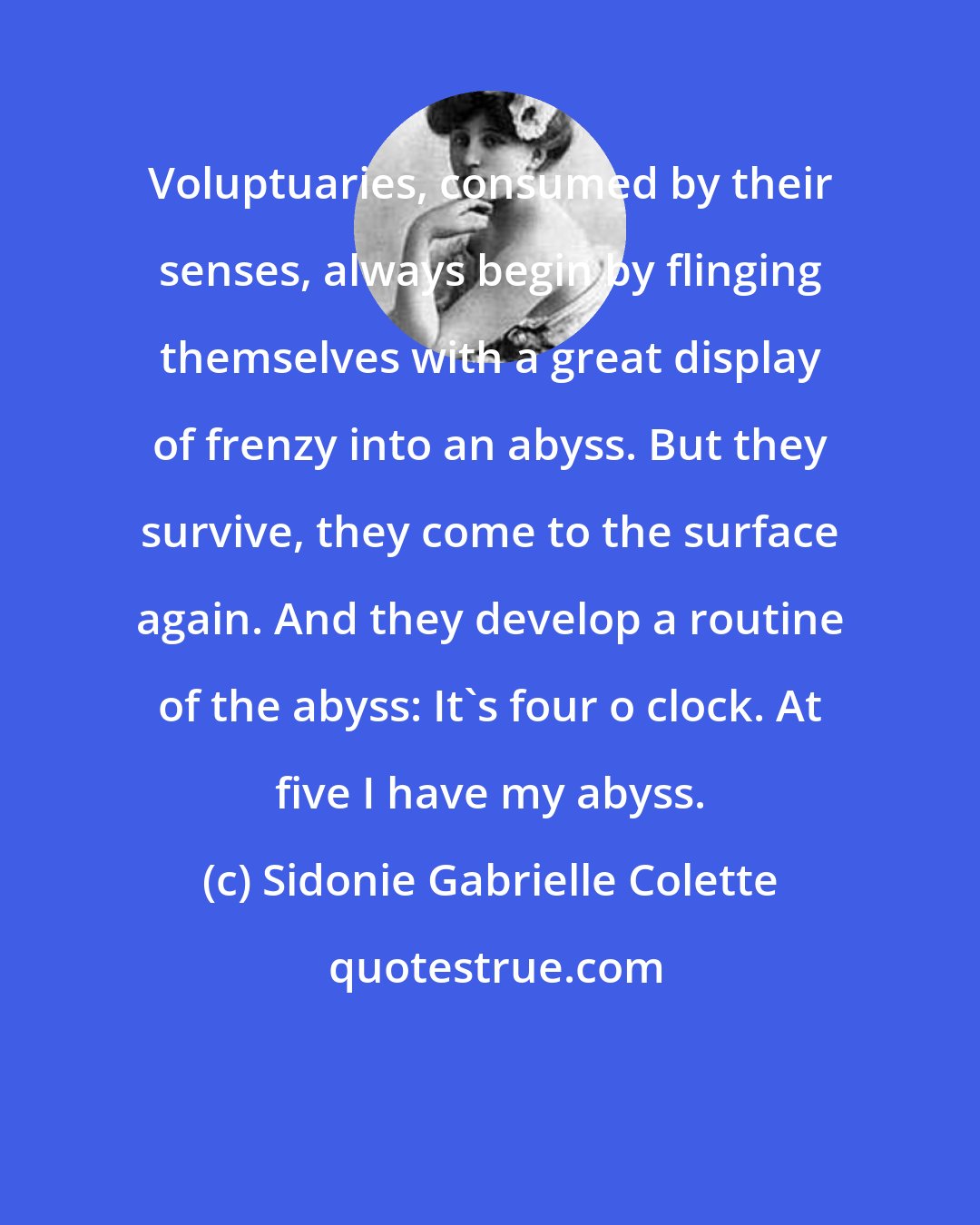 Sidonie Gabrielle Colette: Voluptuaries, consumed by their senses, always begin by flinging themselves with a great display of frenzy into an abyss. But they survive, they come to the surface again. And they develop a routine of the abyss: It's four o clock. At five I have my abyss.