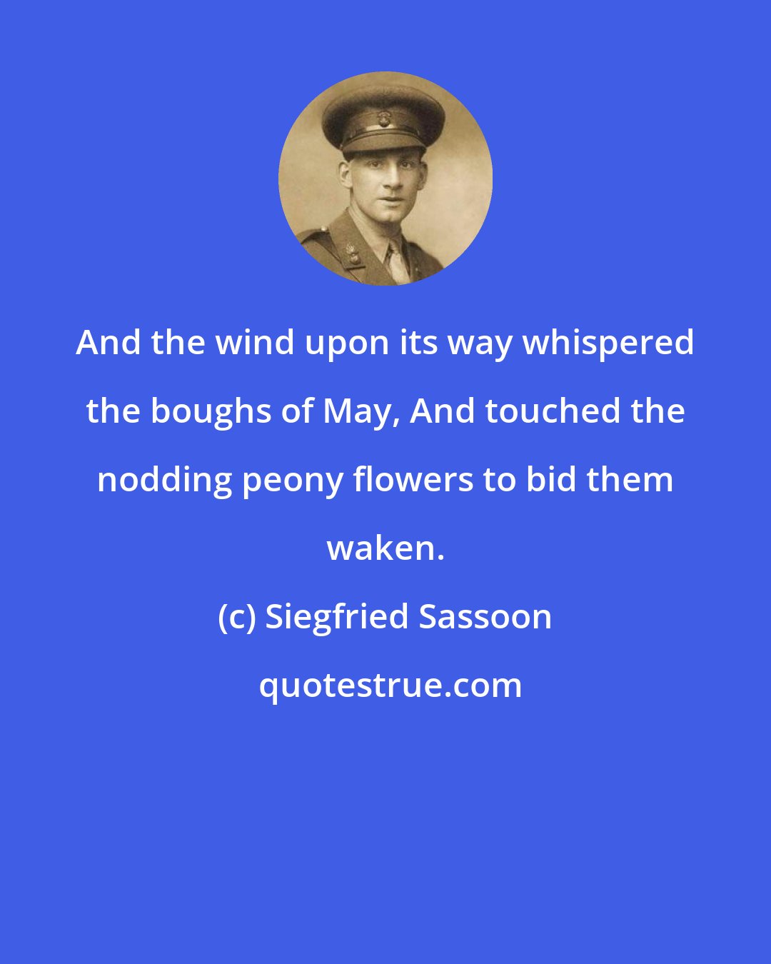 Siegfried Sassoon: And the wind upon its way whispered the boughs of May, And touched the nodding peony flowers to bid them waken.