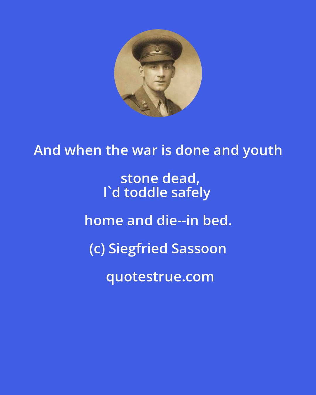 Siegfried Sassoon: And when the war is done and youth stone dead,
I'd toddle safely home and die--in bed.