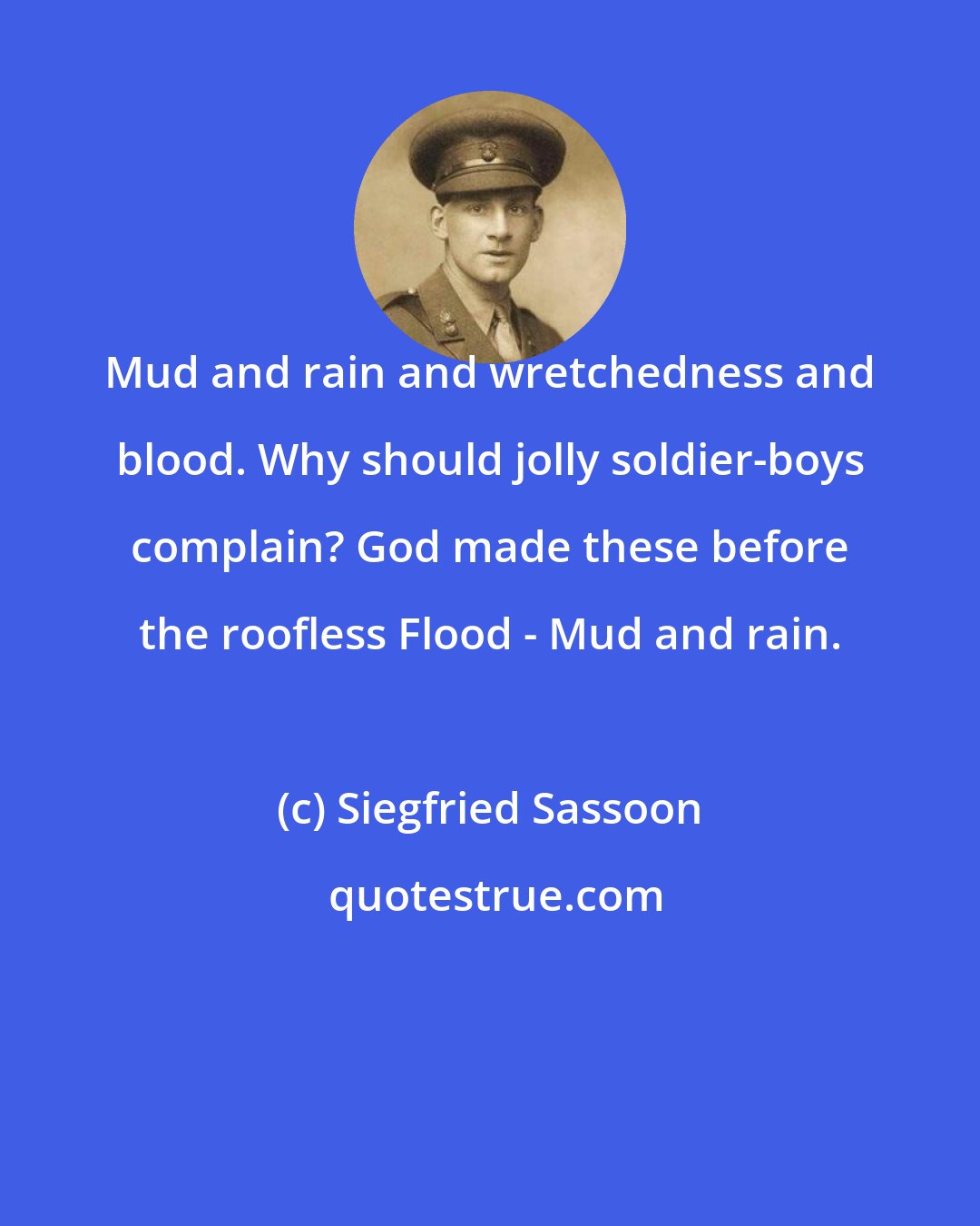 Siegfried Sassoon: Mud and rain and wretchedness and blood. Why should jolly soldier-boys complain? God made these before the roofless Flood - Mud and rain.