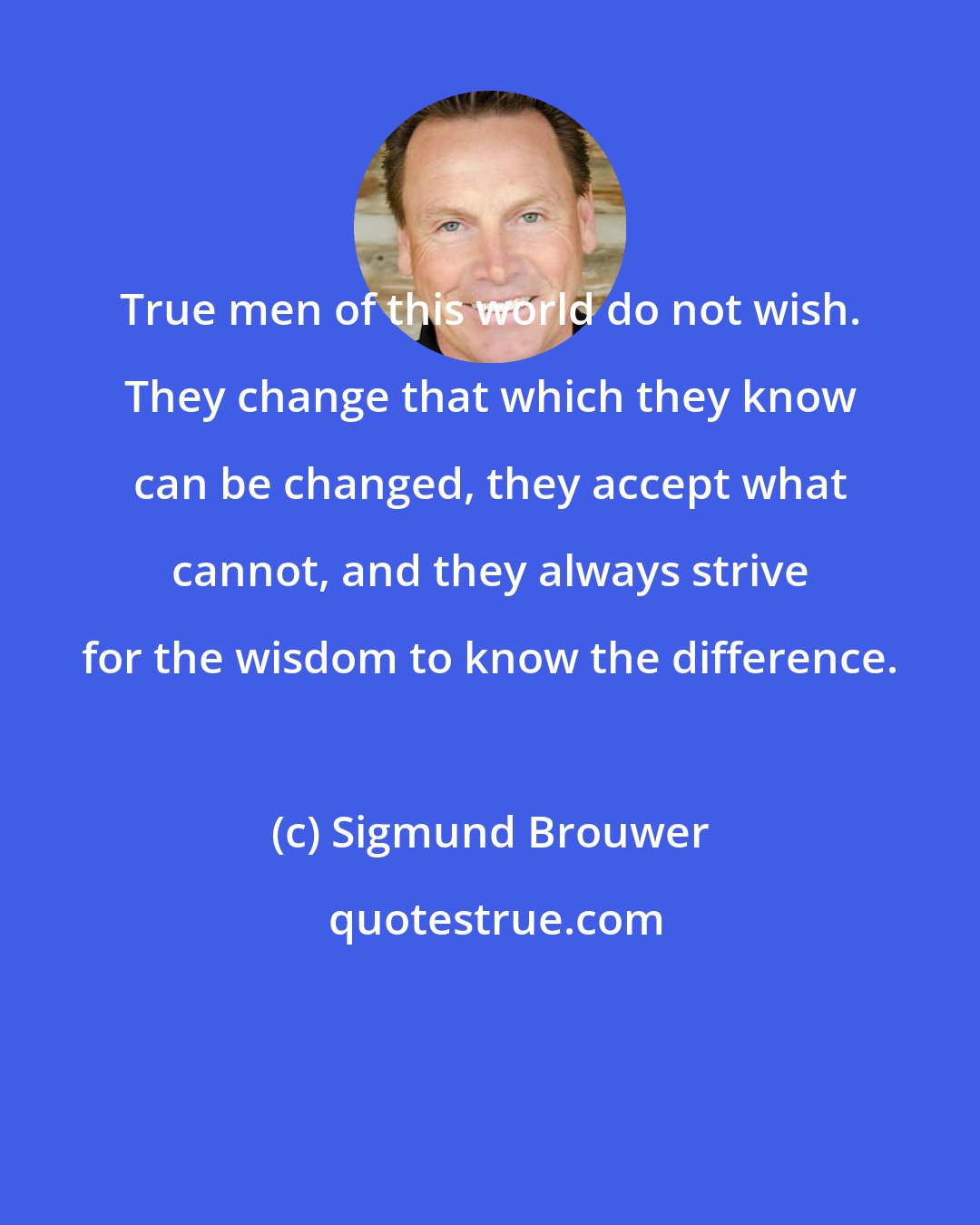 Sigmund Brouwer: True men of this world do not wish. They change that which they know can be changed, they accept what cannot, and they always strive for the wisdom to know the difference.