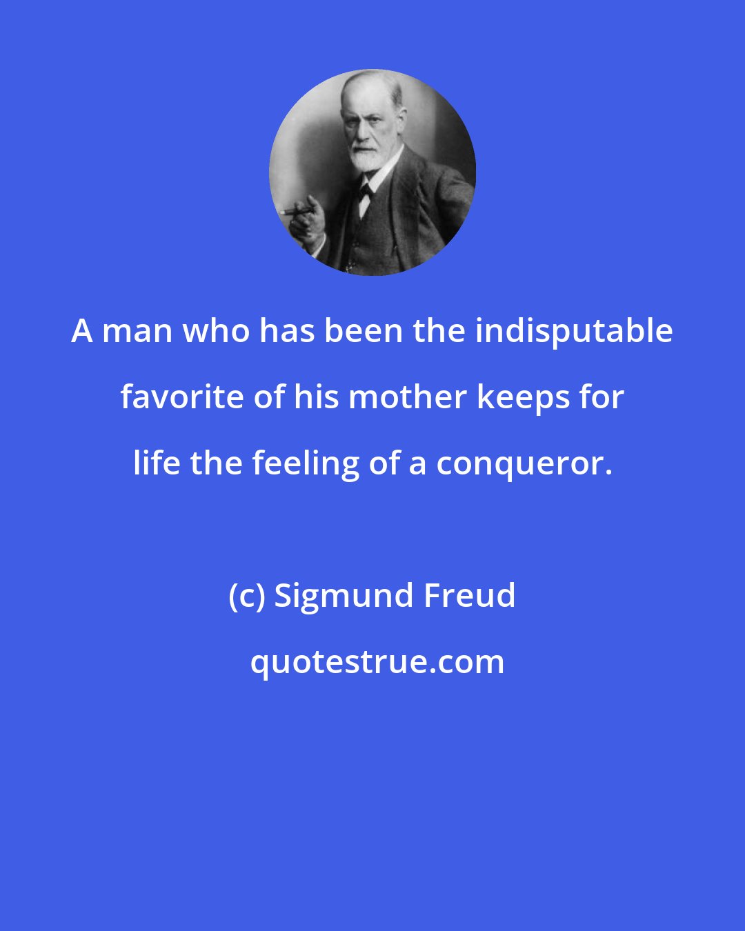 Sigmund Freud: A man who has been the indisputable favorite of his mother keeps for life the feeling of a conqueror.